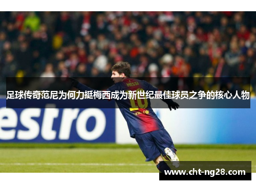 足球传奇范尼为何力挺梅西成为新世纪最佳球员之争的核心人物