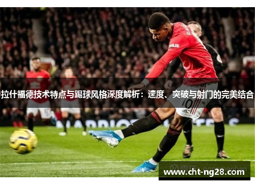 拉什福德技术特点与踢球风格深度解析：速度、突破与射门的完美结合