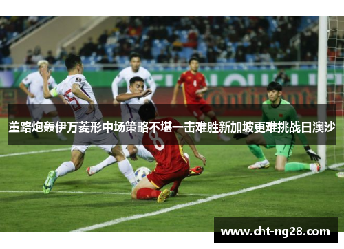 董路炮轰伊万菱形中场策略不堪一击难胜新加坡更难挑战日澳沙