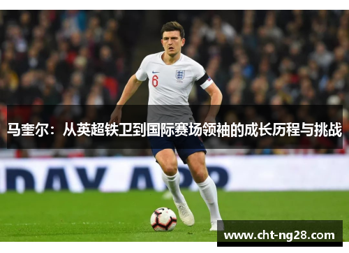 马奎尔：从英超铁卫到国际赛场领袖的成长历程与挑战