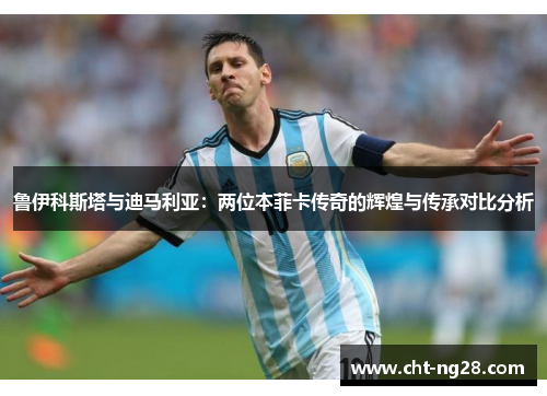 鲁伊科斯塔与迪马利亚：两位本菲卡传奇的辉煌与传承对比分析