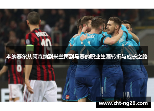 本纳赛尔从阿森纳到米兰再到马赛的职业生涯转折与成长之路