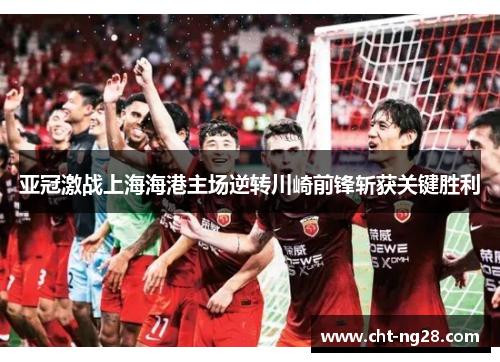 亚冠激战上海海港主场逆转川崎前锋斩获关键胜利