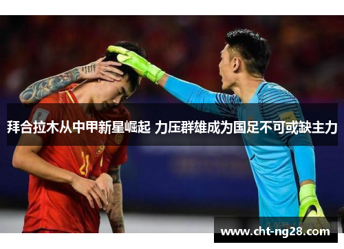 拜合拉木从中甲新星崛起 力压群雄成为国足不可或缺主力 拜合拉木从中甲新星崛起 力压群雄成为国足不可或缺主力